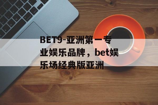 BET9-亚洲第一专业娱乐品牌，bet娱乐场经典版亚洲