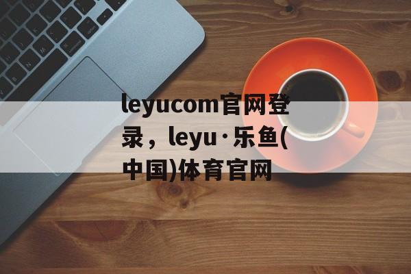 leyucom官网登录，leyu·乐鱼(中国)体育官网